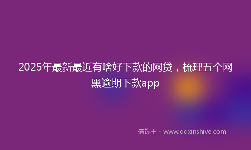 2025年最新最近有啥好下款的网贷，梳理五个网黑逾期下款app