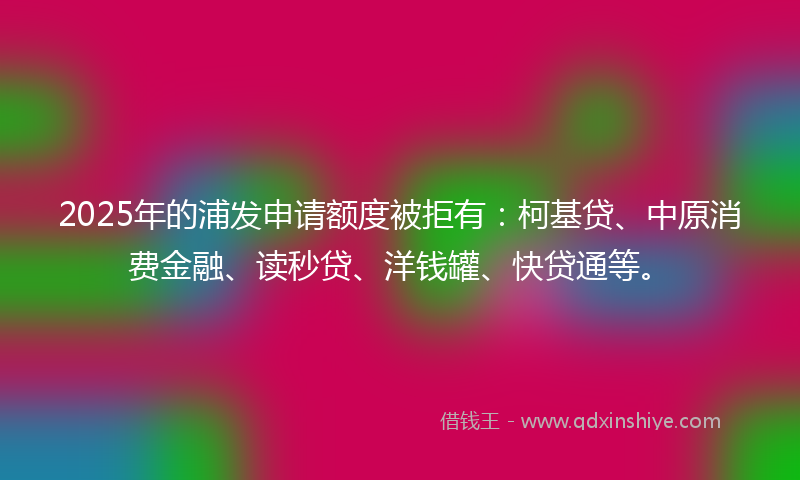 2025年的浦发申请额度被拒有：柯基贷、中原消费金融、读秒贷、洋钱罐、快贷通等。