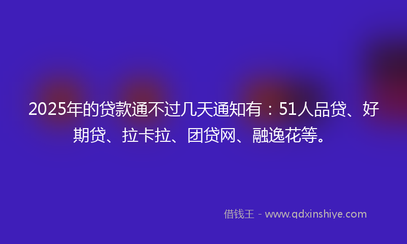 2025年的贷款通不过几天通知有：51人品贷、好期贷、拉卡拉、团贷网、融逸花等。