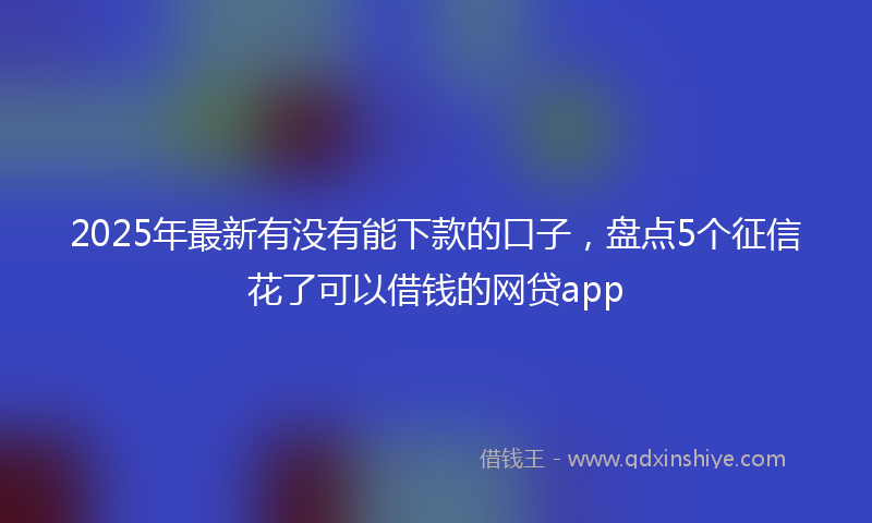 2025年最新有没有能下款的口子，盘点5个征信花了可以借钱的网贷app