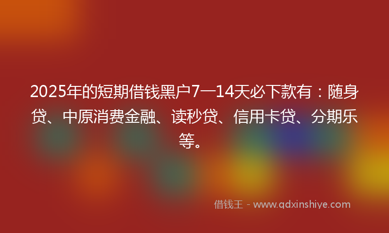 2025年的短期借钱黑户7一14天必下款有：随身贷、中原消费金融、读秒贷、信用卡贷、分期乐等。