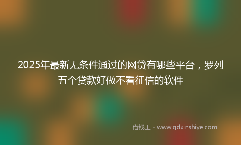 2025年最新无条件通过的网贷有哪些平台，罗列五个贷款好做不看征信的软件