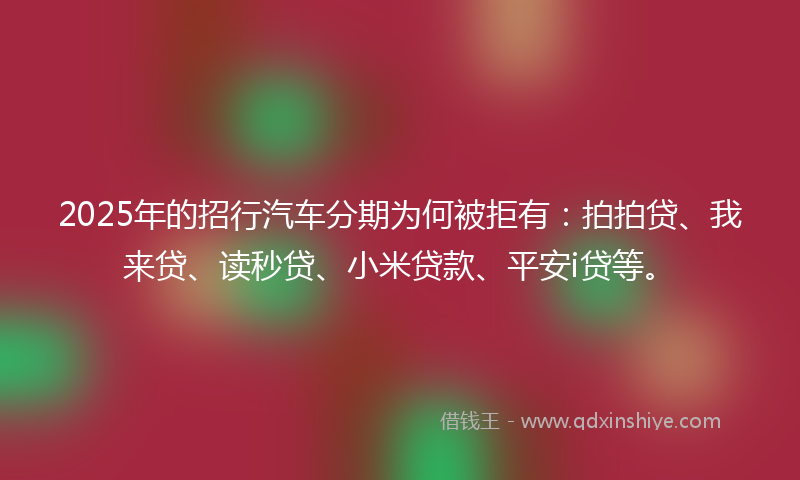 2025年的招行汽车分期为何被拒有：拍拍贷、我来贷、读秒贷、小米贷款、平安i贷等。