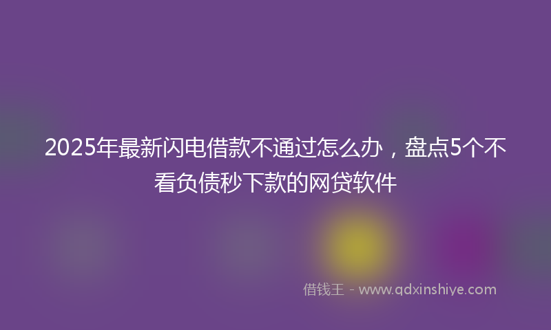 2025年最新闪电借款不通过怎么办，盘点5个不看负债秒下款的网贷软件