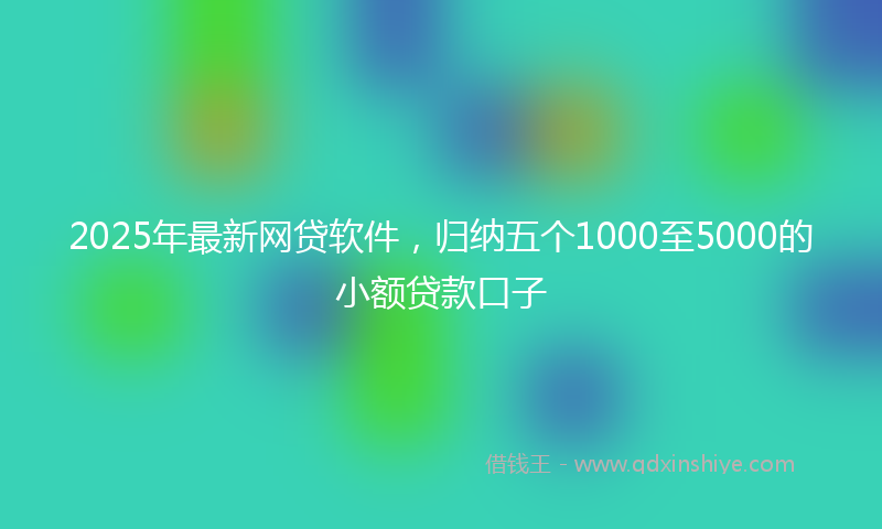 2025年最新网贷软件，归纳五个1000至5000的小额贷款口子