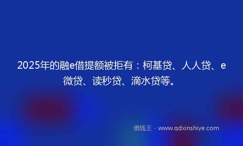 2025年的融e借提额被拒有：柯基贷、人人贷、e微贷、读秒贷、滴水贷等。