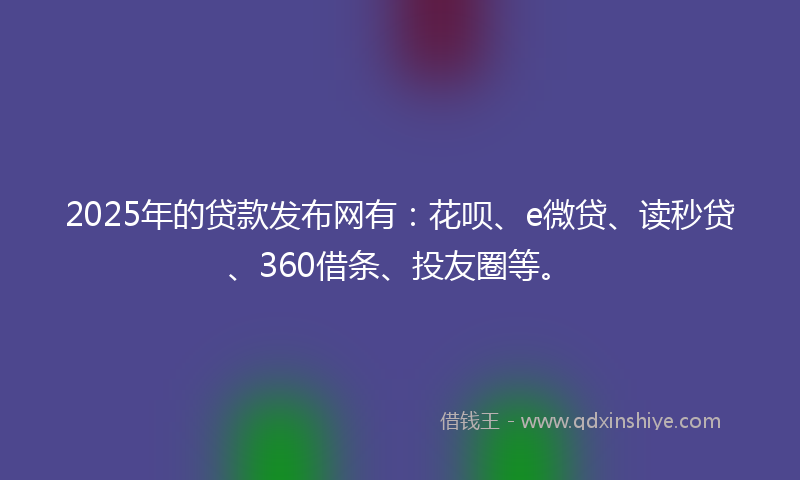 2025年的贷款发布网有：花呗、e微贷、读秒贷、360借条、投友圈等。
