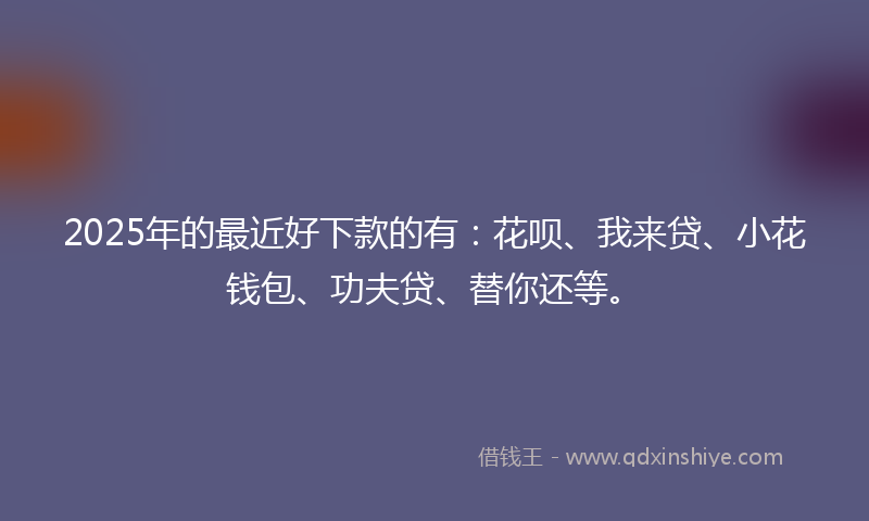 2025年的最近好下款的有：花呗、我来贷、小花钱包、功夫贷、替你还等。