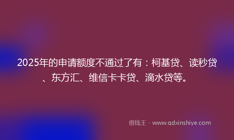 2025年的申请额度不通过了有：柯基贷、读秒贷、东方汇、维信卡卡贷、滴水贷等。