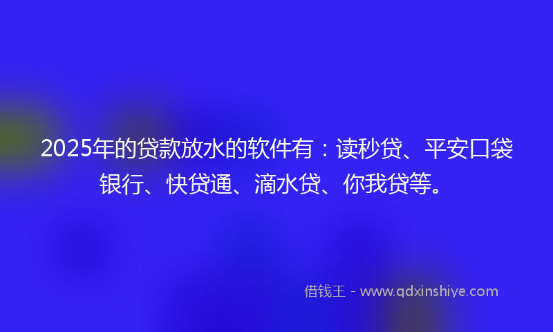 2025年的贷款放水的软件有：读秒贷、平安口袋银行、快贷通、滴水贷、你我贷等。
