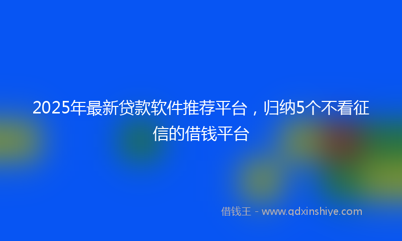 2025年最新贷款软件推荐平台，归纳5个不看征信的借钱平台