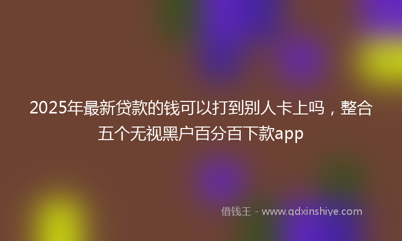 2025年最新贷款的钱可以打到别人卡上吗，整合五个无视黑户百分百下款app