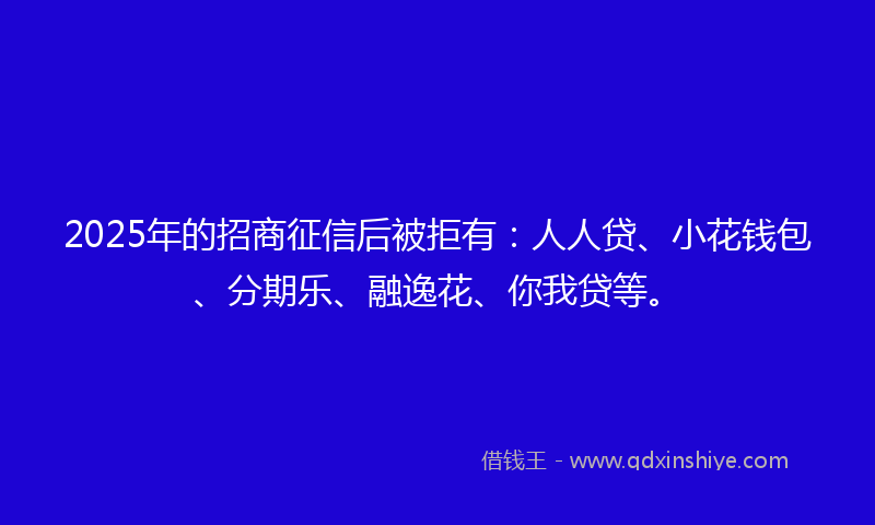 2025年的招商征信后被拒有：人人贷、小花钱包、分期乐、融逸花、你我贷等。