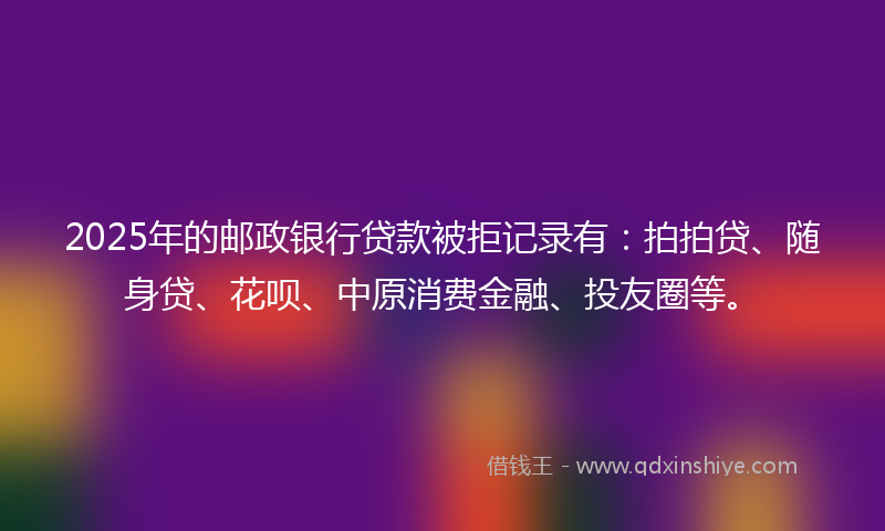 2025年的邮政银行贷款被拒记录有：拍拍贷、随身贷、花呗、中原消费金融、投友圈等。
