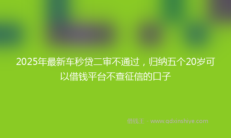 2025年最新车秒贷二审不通过，归纳五个20岁可以借钱平台不查征信的口子