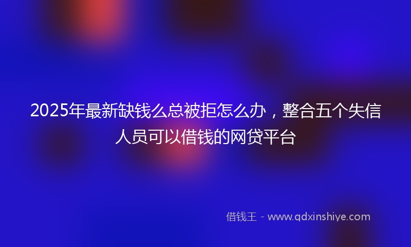 2025年最新缺钱么总被拒怎么办，整合五个失信人员可以借钱的网贷平台