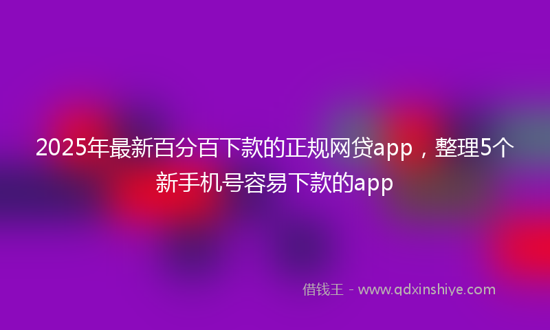 2025年最新百分百下款的正规网贷app，整理5个新手机号容易下款的app