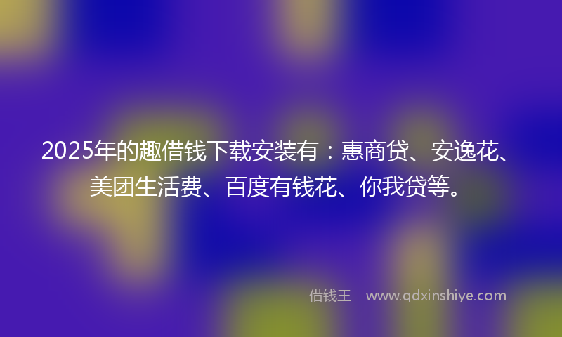 2025年的趣借钱下载安装有：惠商贷、安逸花、美团生活费、百度有钱花、你我贷等。