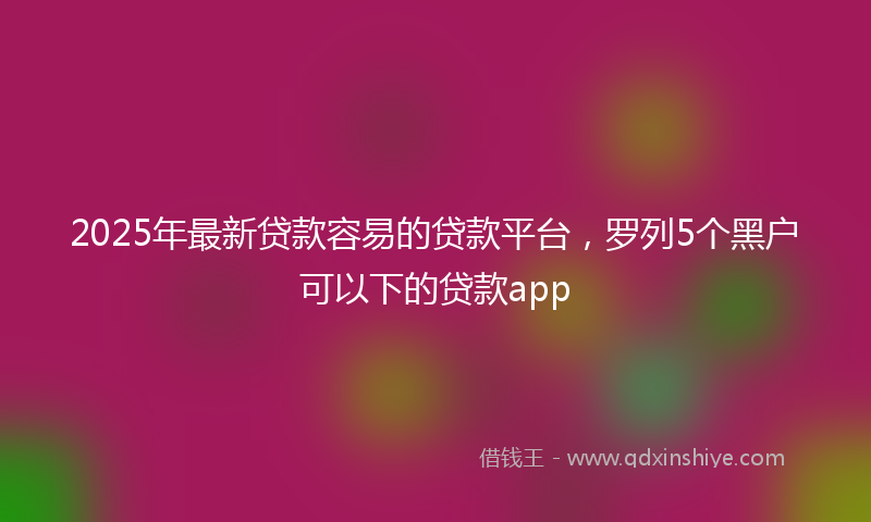 2025年最新贷款容易的贷款平台，罗列5个黑户可以下的贷款app