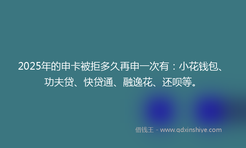 2025年的申卡被拒多久再申一次有：小花钱包、功夫贷、快贷通、融逸花、还呗等。