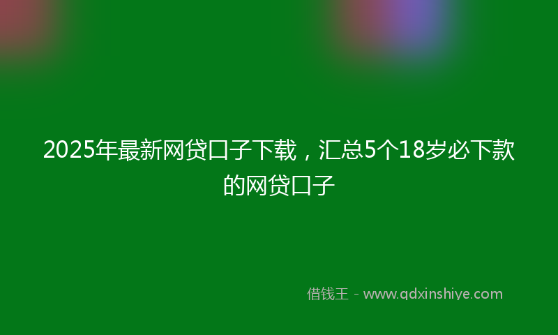 2025年最新网贷口子下载，汇总5个18岁必下款的网贷口子
