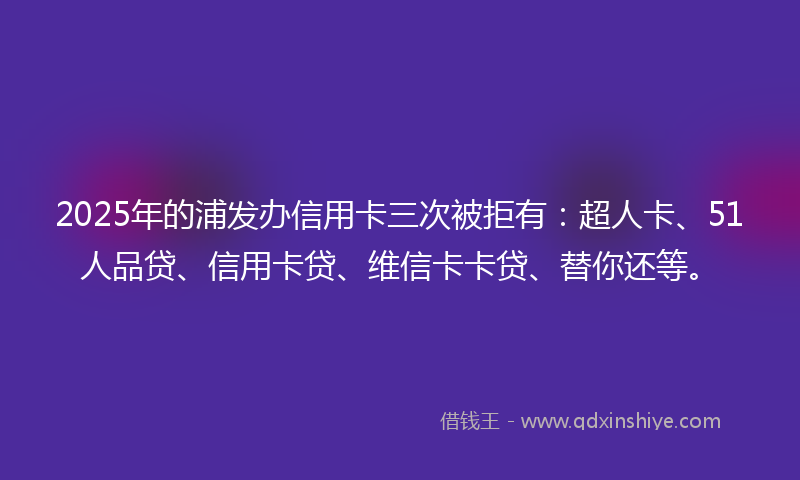 2025年的浦发办信用卡三次被拒有：超人卡、51人品贷、信用卡贷、维信卡卡贷、替你还等。