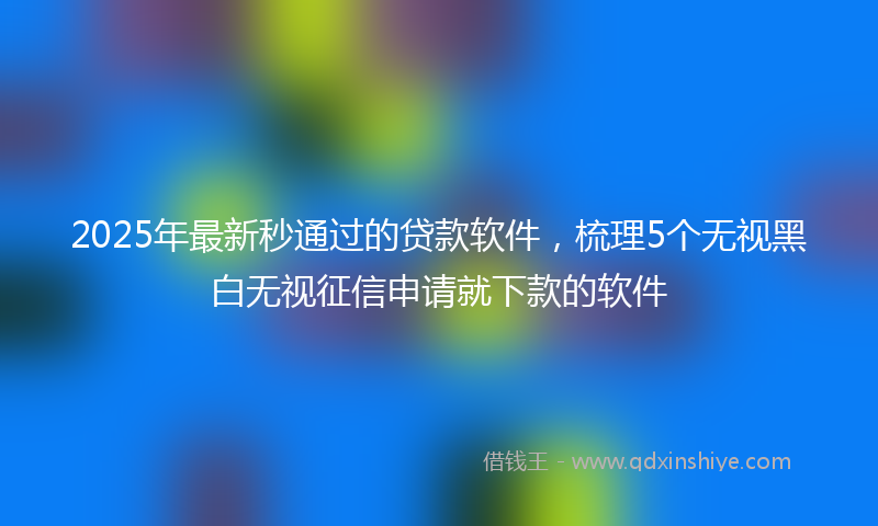 2025年最新秒通过的贷款软件，梳理5个无视黑白无视征信申请就下款的软件