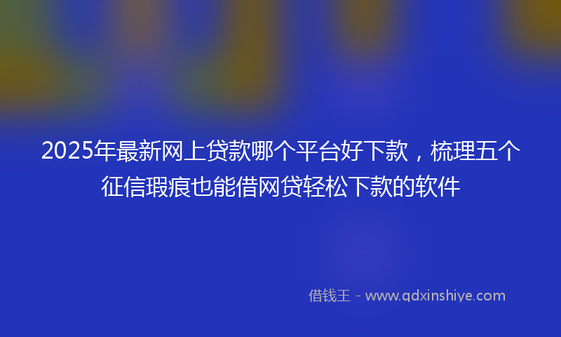 2025年最新网上贷款哪个平台好下款，梳理五个征信瑕疵也能借网贷轻松下款的软件