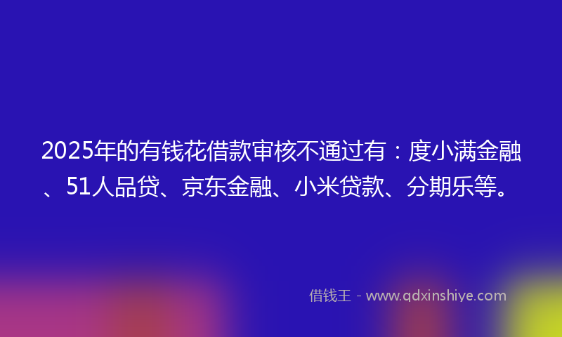2025年的有钱花借款审核不通过有：度小满金融、51人品贷、京东金融、小米贷款、分期乐等。