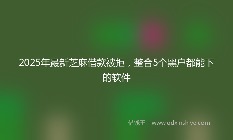 2025年最新芝麻借款被拒，整合5个黑户都能下的软件