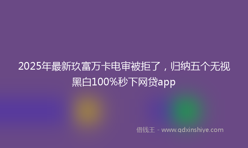 2025年最新玖富万卡电审被拒了，归纳五个无视黑白100%秒下网贷app