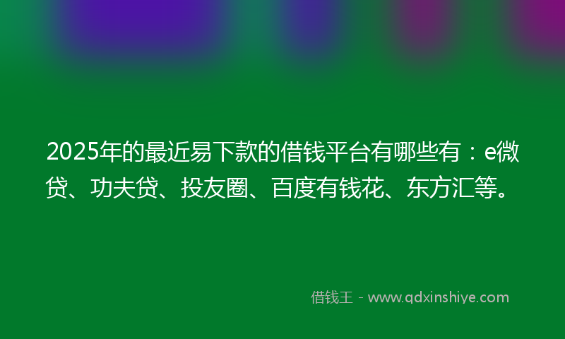 2025年的最近易下款的借钱平台有哪些有：e微贷、功夫贷、投友圈、百度有钱花、东方汇等。