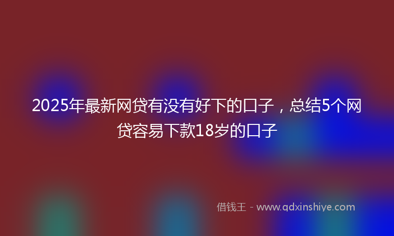 2025年最新网贷有没有好下的口子，总结5个网贷容易下款18岁的口子