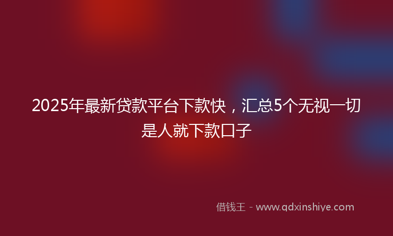 2025年最新贷款平台下款快，汇总5个无视一切是人就下款口子