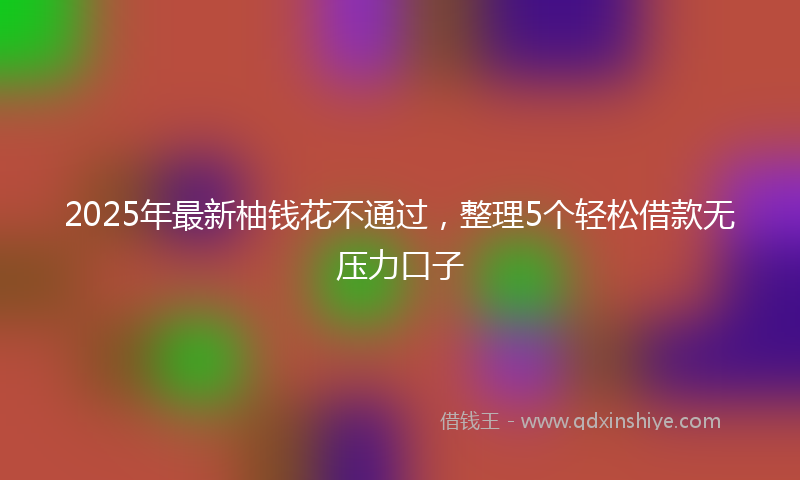 2025年最新柚钱花不通过，整理5个轻松借款无压力口子