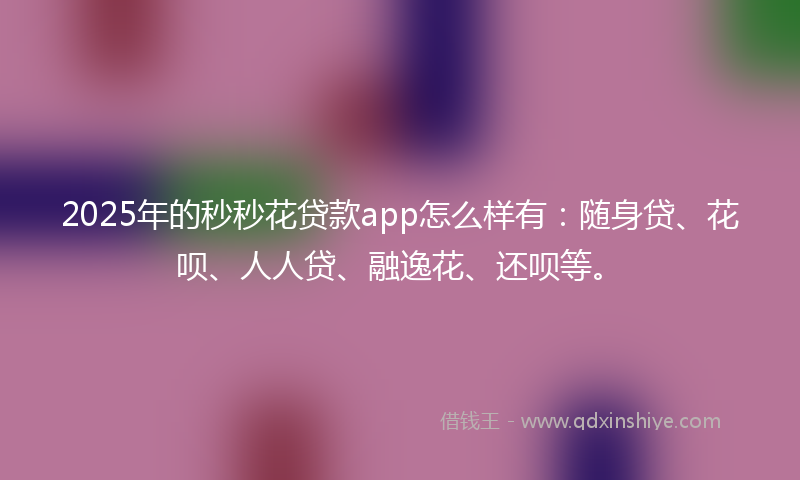 2025年的秒秒花贷款app怎么样有：随身贷、花呗、人人贷、融逸花、还呗等。