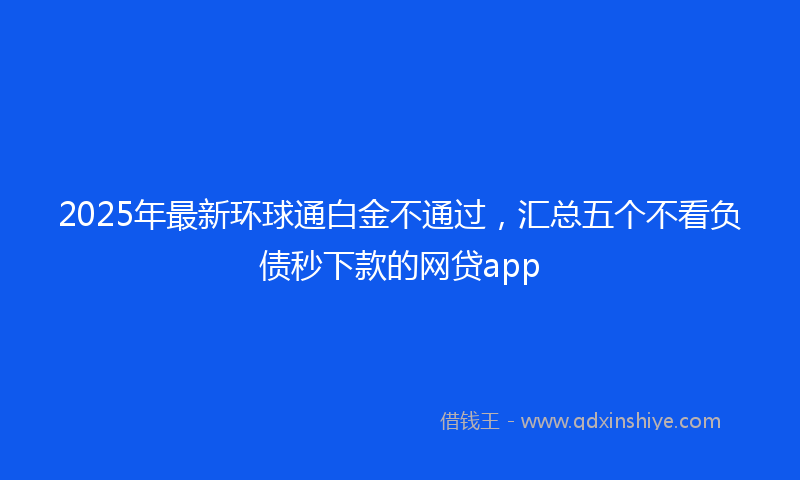 2025年最新环球通白金不通过，汇总五个不看负债秒下款的网贷app