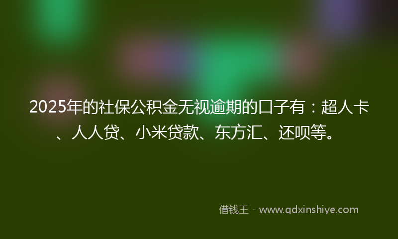 2025年的社保公积金无视逾期的口子有：超人卡、人人贷、小米贷款、东方汇、还呗等。