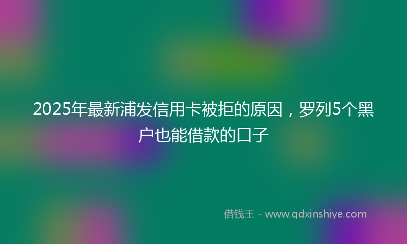 2025年最新浦发信用卡被拒的原因，罗列5个黑户也能借款的口子