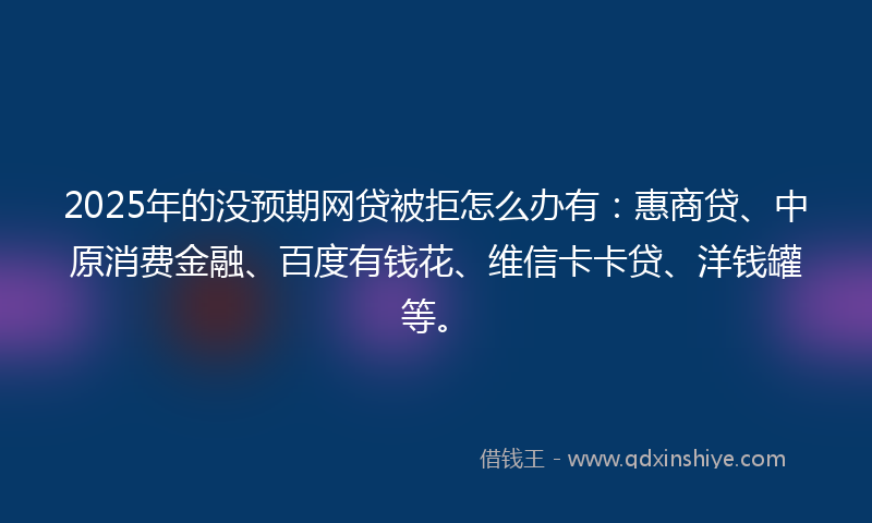 2025年的没预期网贷被拒怎么办有：惠商贷、中原消费金融、百度有钱花、维信卡卡贷、洋钱罐等。