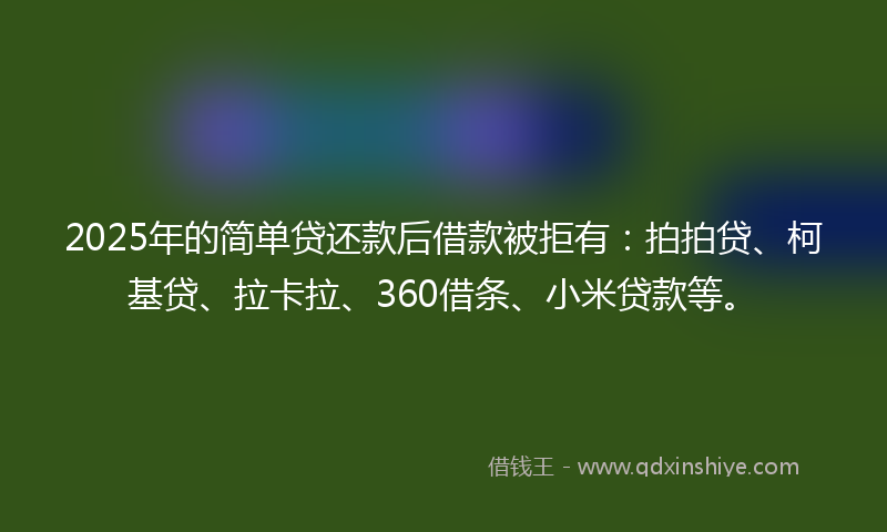 2025年的简单贷还款后借款被拒有：拍拍贷、柯基贷、拉卡拉、360借条、小米贷款等。