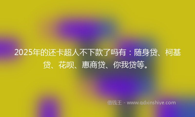 2025年的还卡超人不下款了吗有：随身贷、柯基贷、花呗、惠商贷、你我贷等。