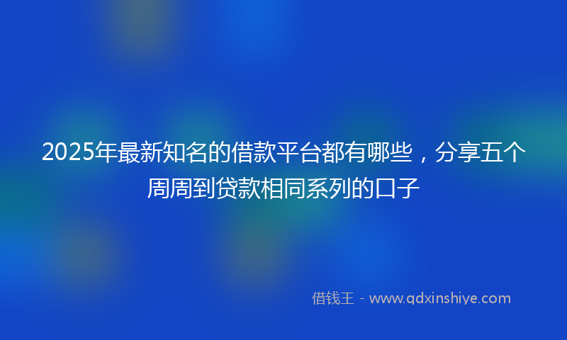 2025年最新知名的借款平台都有哪些，分享五个周周到贷款相同系列的口子
