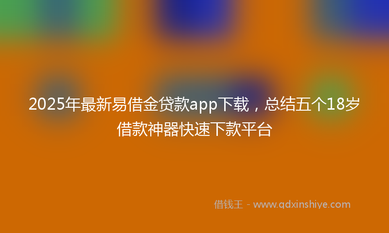 2025年最新易借金贷款app下载，总结五个18岁借款神器快速下款平台