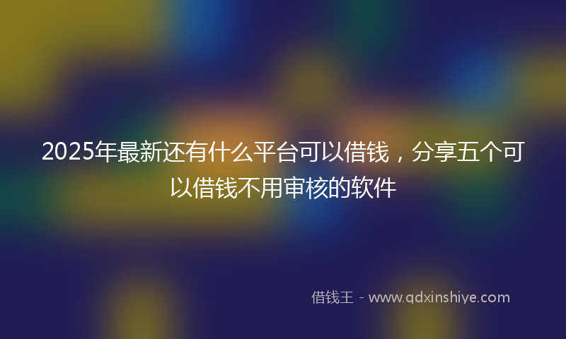 2025年最新还有什么平台可以借钱，分享五个可以借钱不用审核的软件