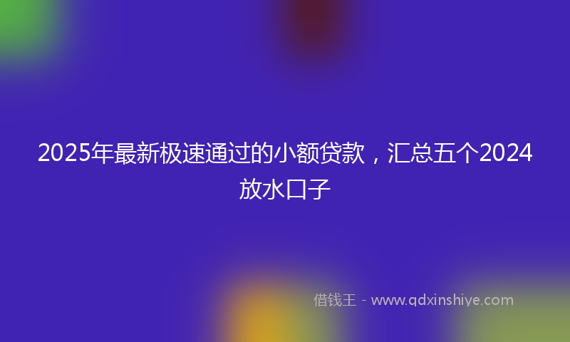 2025年最新极速通过的小额贷款，汇总五个2024放水口子