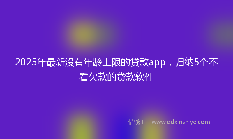 2025年最新没有年龄上限的贷款app，归纳5个不看欠款的贷款软件