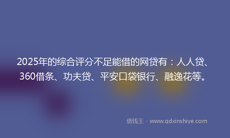 2025年的综合评分不足能借的网贷有：人人贷、360借条、功夫贷、平安口袋银行、融逸花等。