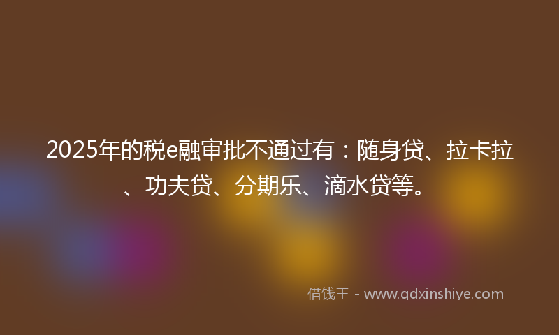 2025年的税e融审批不通过有：随身贷、拉卡拉、功夫贷、分期乐、滴水贷等。