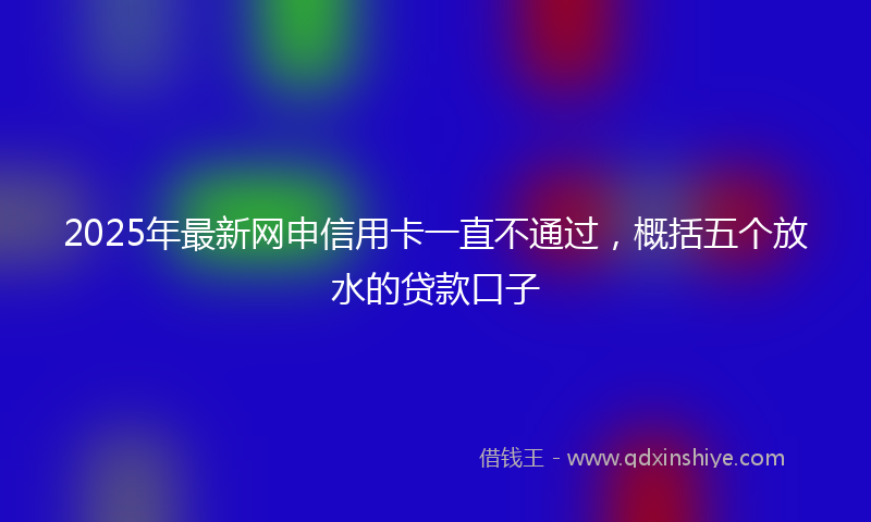 2025年最新网申信用卡一直不通过，概括五个放水的贷款口子